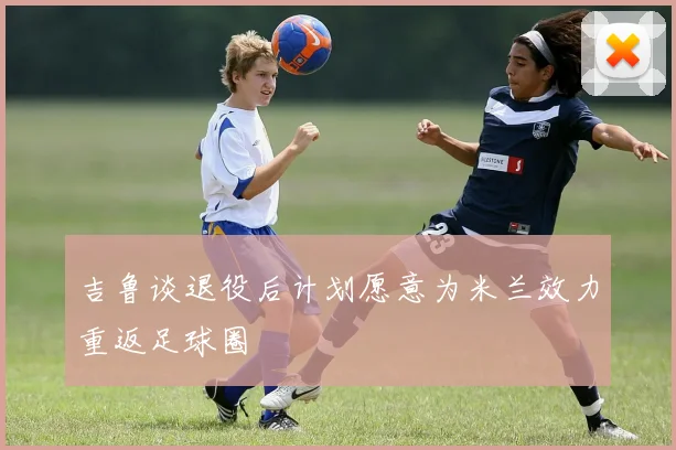 吉鲁谈退役后计划愿意为米兰效力重返足球圈