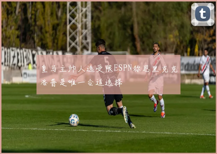 皇马主帅人选受限ESPN称恩里克克洛普是唯一合适选择