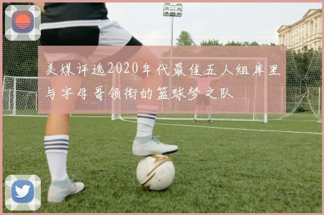 美媒评选2020年代最佳五人组库里与字母哥领衔的篮球梦之队