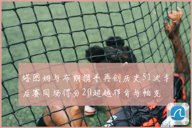 塔图姆与布朗携手再创历史51次季后赛同场得分20超越邓肯与帕克