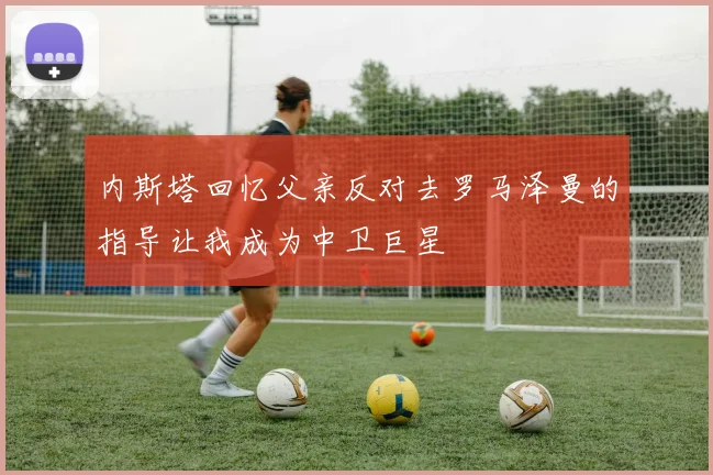 内斯塔回忆父亲反对去罗马泽曼的指导让我成为中卫巨星