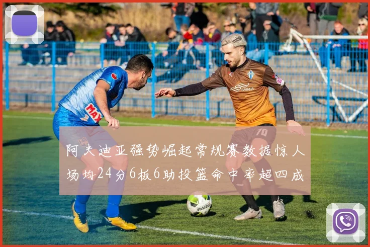 阿夫迪亚强势崛起常规赛数据惊人场均24分6板6助投篮命中率超四成