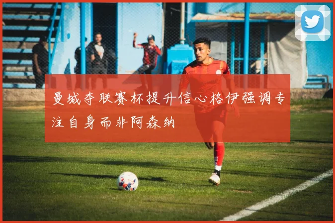曼城夺联赛杯提升信心格伊强调专注自身而非阿森纳