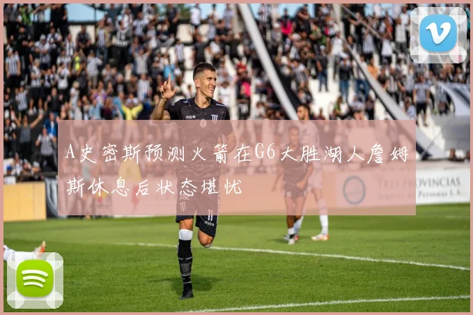 A史密斯预测火箭在G6大胜湖人詹姆斯休息后状态堪忧