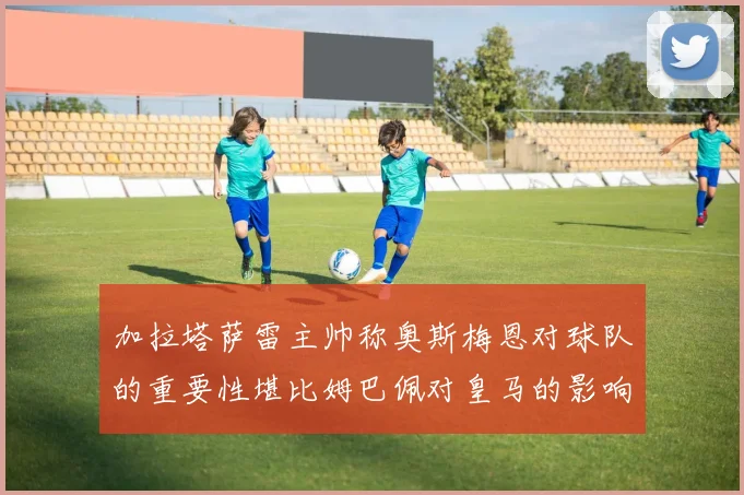 加拉塔萨雷主帅称奥斯梅恩对球队的重要性堪比姆巴佩对皇马的影响