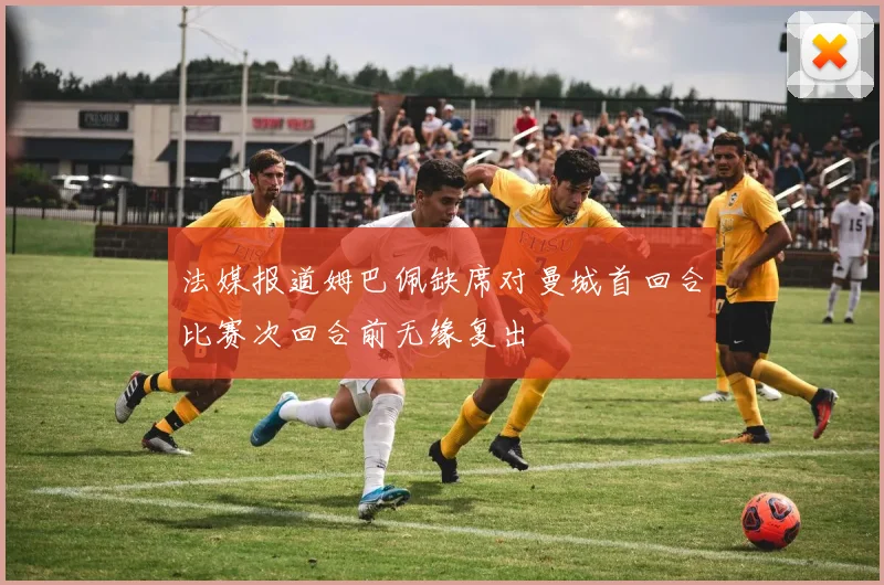 法媒报道姆巴佩缺席对曼城首回合比赛次回合前无缘复出