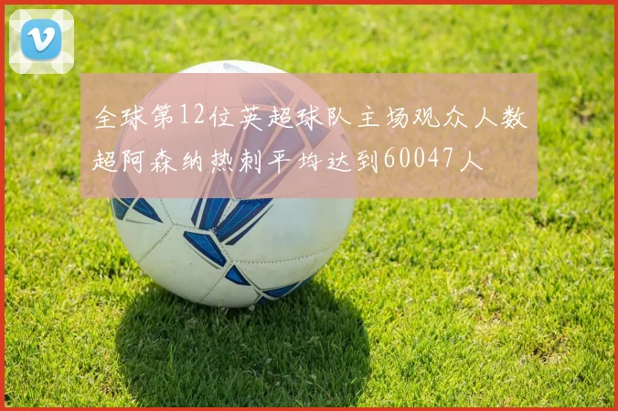 全球第12位英超球队主场观众人数超阿森纳热刺平均达到60047人