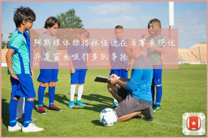 阿斯媒体称格林伍德在马赛表现优异夏窗或吸引多队争抢