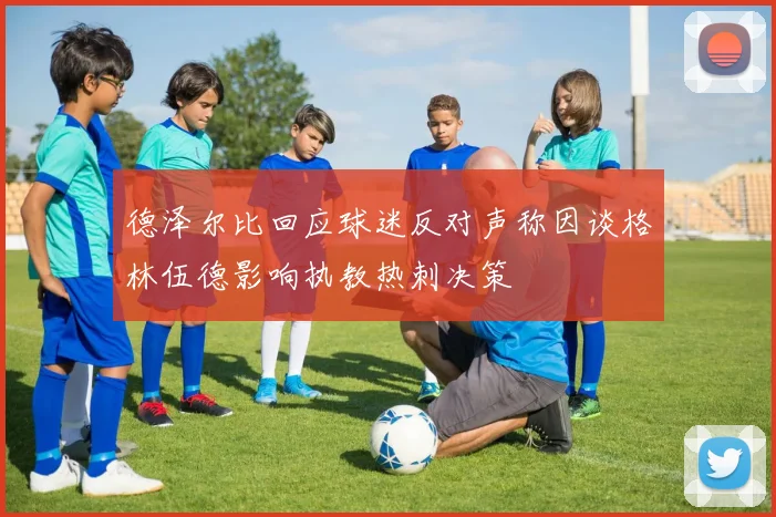 德泽尔比回应球迷反对声称因谈格林伍德影响执教热刺决策