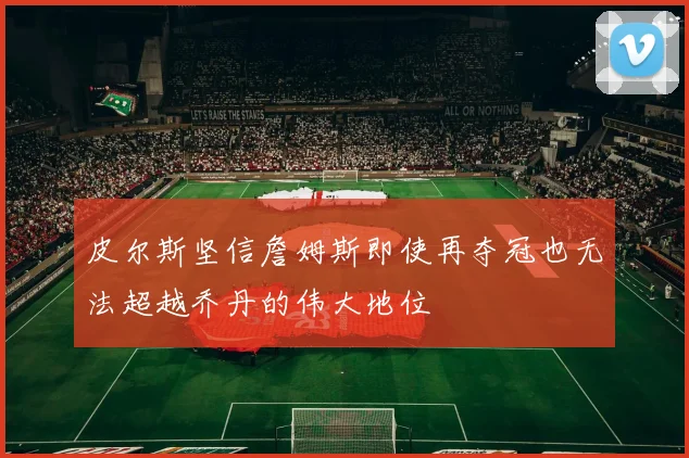 皮尔斯坚信詹姆斯即使再夺冠也无法超越乔丹的伟大地位