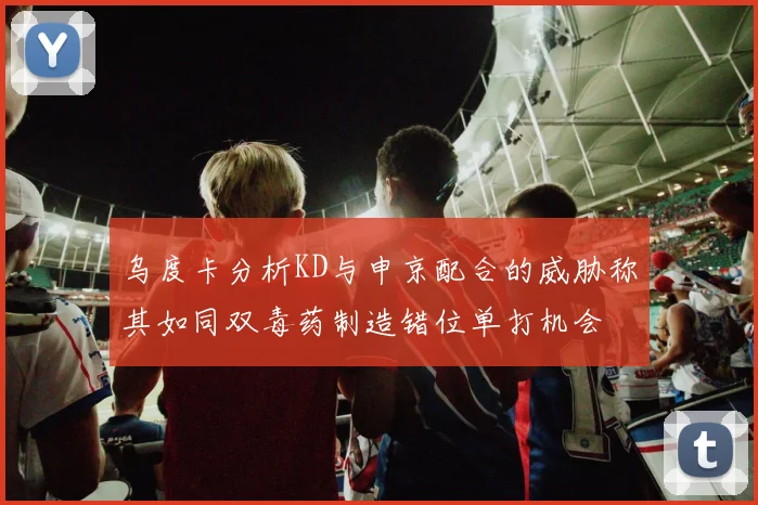 乌度卡分析KD与申京配合的威胁称其如同双毒药制造错位单打机会