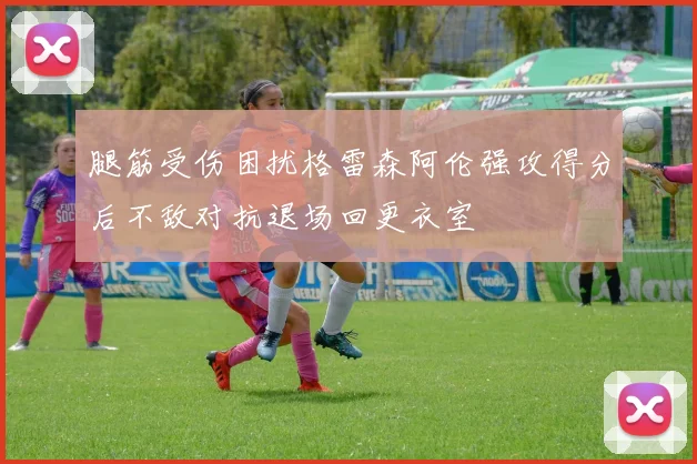 腿筋受伤困扰格雷森阿伦强攻得分后不敌对抗退场回更衣室